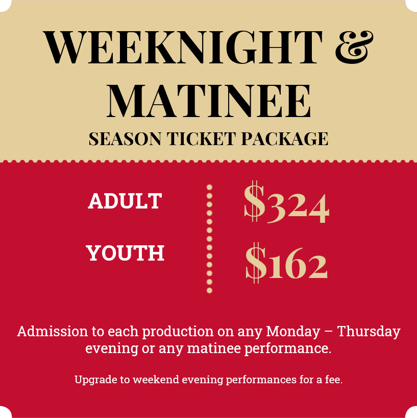 2023 Weeknight & Matinee 6-show season ticket; Adult $324, Youth $162; Admission to each production on any Monday - Thursday evening or any matinee performance. Upgrade to weekend evening performances for a fee.