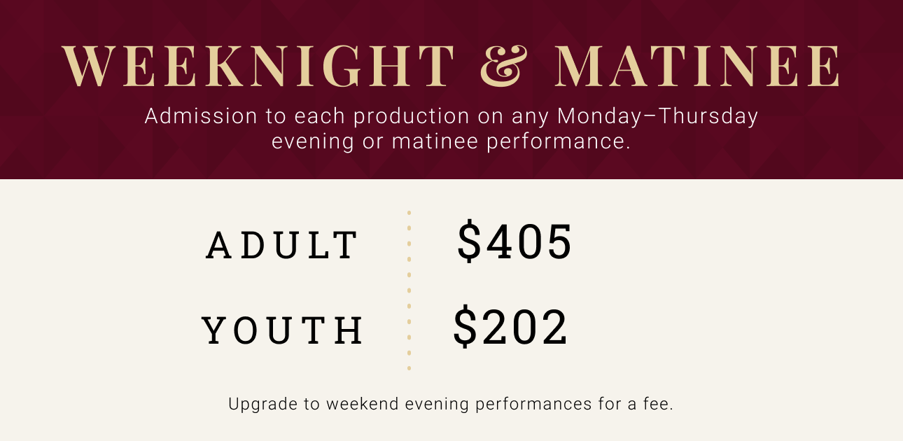 Weeknight & Matinee -- Admission to each production on any Monday - Thursday evening or matinee performance. Adult $405. Youth $202